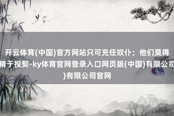 开云体育(中国)官方网站只可充任奴仆；他们莫得态度精于投契-ky体育官网登录入口网页版(中国)有限公司官网