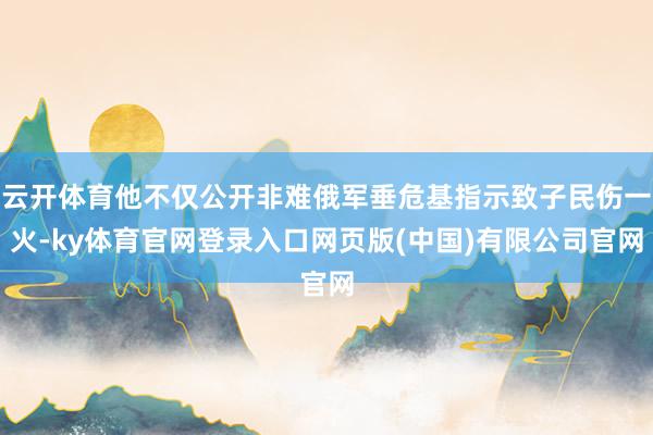 云开体育他不仅公开非难俄军垂危基指示致子民伤一火-ky体育官网登录入口网页版(中国)有限公司官网