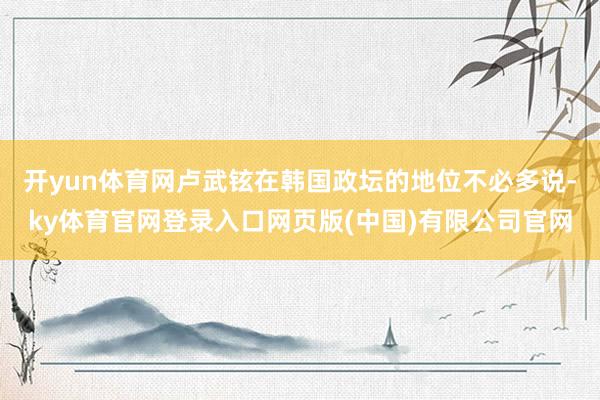 开yun体育网卢武铉在韩国政坛的地位不必多说-ky体育官网登录入口网页版(中国)有限公司官网