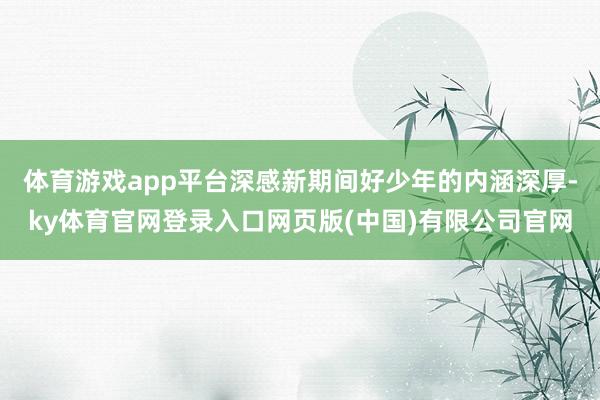 体育游戏app平台深感新期间好少年的内涵深厚-ky体育官网登录入口网页版(中国)有限公司官网