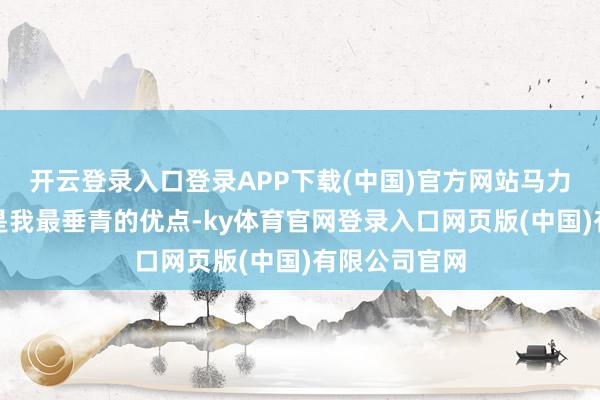 开云登录入口登录APP下载(中国)官方网站马力大、智能化是我最垂青的优点-ky体育官网登录入口网页版(中国)有限公司官网