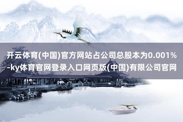 开云体育(中国)官方网站占公司总股本为0.001%-ky体育官网登录入口网页版(中国)有限公司官网