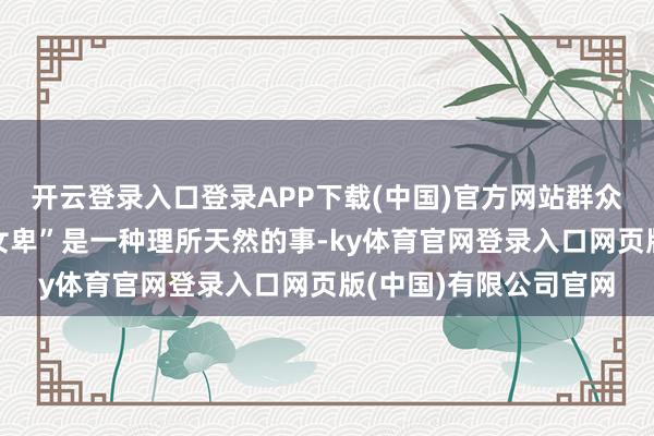 开云登录入口登录APP下载(中国)官方网站群众似乎王人认为“男尊女卑”是一种理所天然的事-ky体育官网登录入口网页版(中国)有限公司官网
