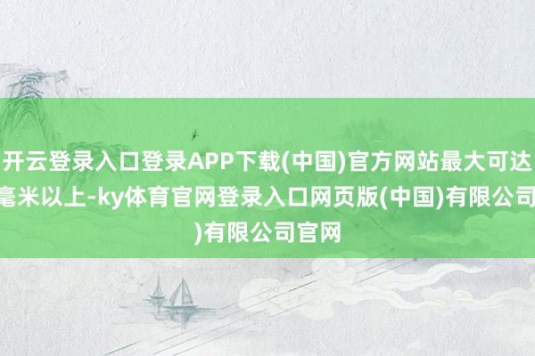 开云登录入口登录APP下载(中国)官方网站最大可达 80 毫米以上-ky体育官网登录入口网页版(中国)有限公司官网
