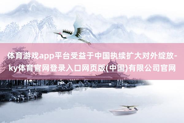 体育游戏app平台受益于中国执续扩大对外绽放-ky体育官网登录入口网页版(中国)有限公司官网