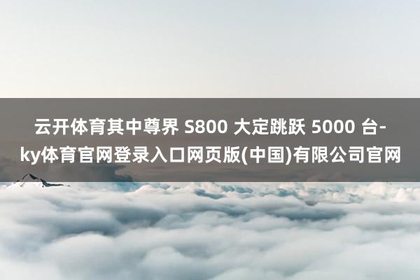 云开体育其中尊界 S800 大定跳跃 5000 台-ky体育官网登录入口网页版(中国)有限公司官网