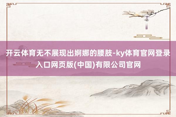 开云体育无不展现出婀娜的腰肢-ky体育官网登录入口网页版(中国)有限公司官网