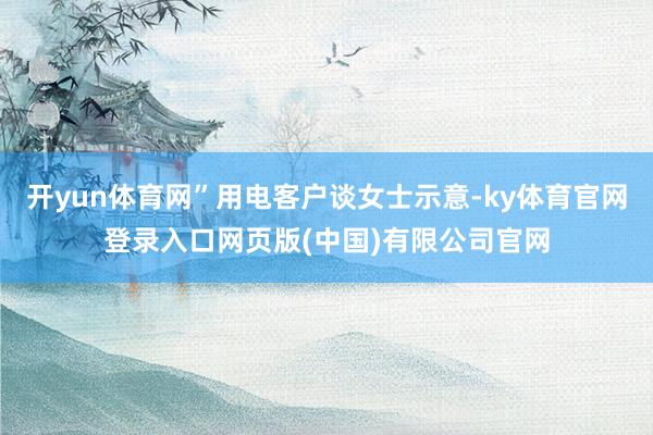 开yun体育网”用电客户谈女士示意-ky体育官网登录入口网页版(中国)有限公司官网