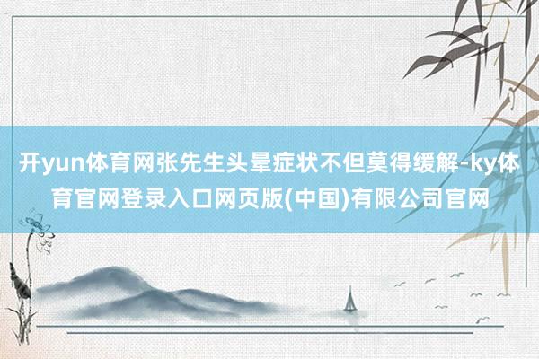 开yun体育网张先生头晕症状不但莫得缓解-ky体育官网登录入口网页版(中国)有限公司官网