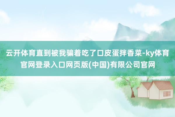 云开体育直到被我骗着吃了口皮蛋拌香菜-ky体育官网登录入口网页版(中国)有限公司官网