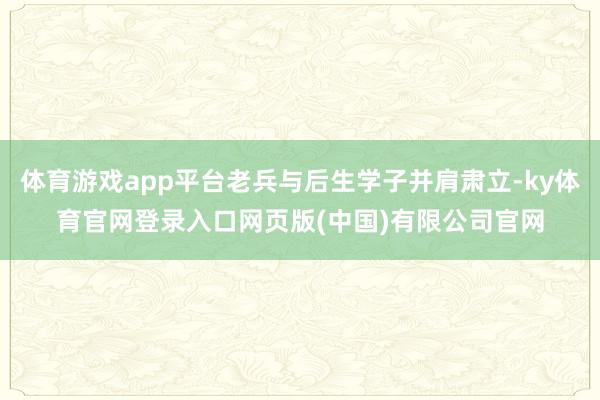 体育游戏app平台老兵与后生学子并肩肃立-ky体育官网登录入口网页版(中国)有限公司官网