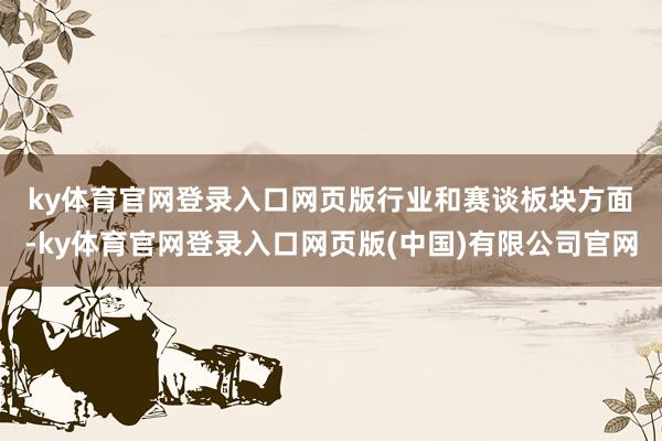 ky体育官网登录入口网页版　　行业和赛谈板块方面-ky体育官网登录入口网页版(中国)有限公司官网