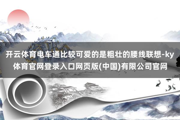 开云体育电车通比较可爱的是粗壮的腰线联想-ky体育官网登录入口网页版(中国)有限公司官网