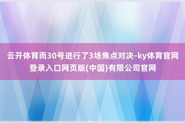 云开体育而30号进行了3场焦点对决-ky体育官网登录入口网页版(中国)有限公司官网
