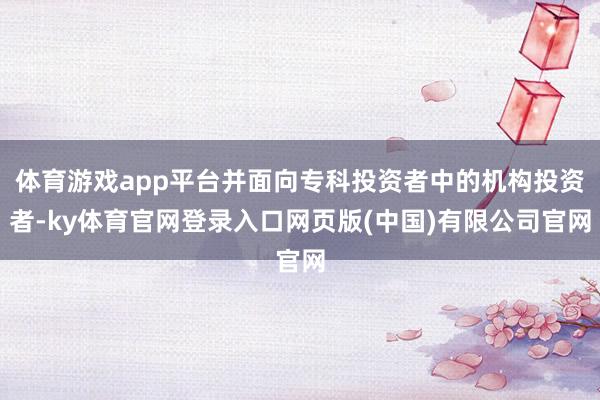体育游戏app平台并面向专科投资者中的机构投资者-ky体育官网登录入口网页版(中国)有限公司官网