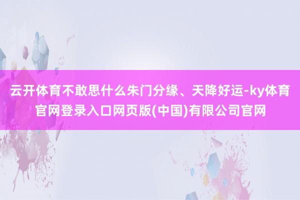 云开体育不敢思什么朱门分缘、天降好运-ky体育官网登录入口网页版(中国)有限公司官网