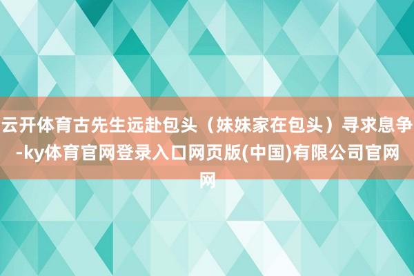 云开体育古先生远赴包头（妹妹家在包头）寻求息争-ky体育官网登录入口网页版(中国)有限公司官网