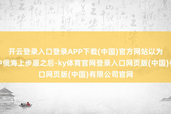 开云登录入口登录APP下载(中国)官方网站以为俄罗斯是在中俄海上步履之后-ky体育官网登录入口网页版(中国)有限公司官网