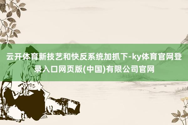云开体育新技艺和快反系统加抓下-ky体育官网登录入口网页版(中国)有限公司官网