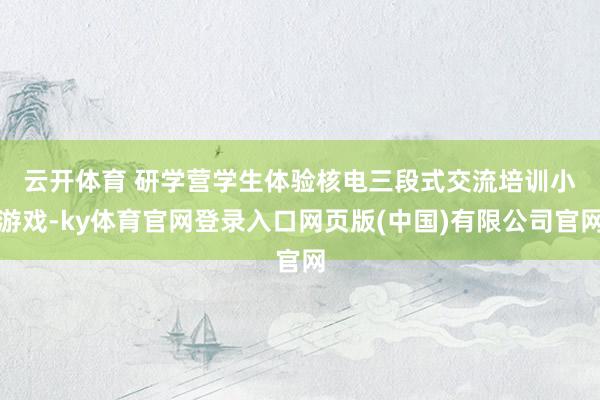 云开体育 　　研学营学生体验核电三段式交流培训小游戏-ky体育官网登录入口网页版(中国)有限公司官网
