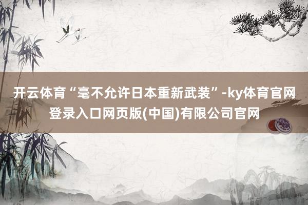 开云体育“毫不允许日本重新武装”-ky体育官网登录入口网页版(中国)有限公司官网