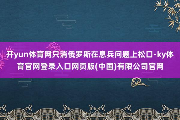 开yun体育网只消俄罗斯在息兵问题上松口-ky体育官网登录入口网页版(中国)有限公司官网