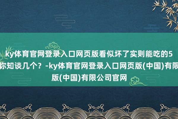 ky体育官网登录入口网页版看似坏了实则能吃的5种食品，你知谈几个？-ky体育官网登录入口网页版(中国)有限公司官网