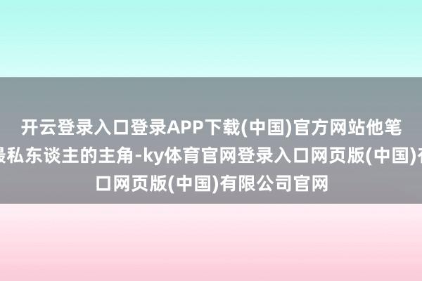 开云登录入口登录APP下载(中国)官方网站他笔下最柔滑、最私东谈主的主角-ky体育官网登录入口网页版(中国)有限公司官网