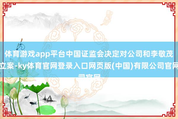 体育游戏app平台中国证监会决定对公司和李敬茂立案-ky体育官网登录入口网页版(中国)有限公司官网