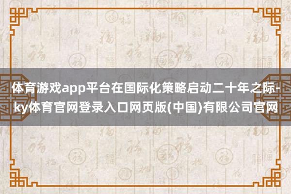 体育游戏app平台在国际化策略启动二十年之际-ky体育官网登录入口网页版(中国)有限公司官网