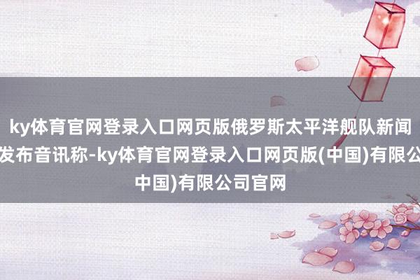 ky体育官网登录入口网页版俄罗斯太平洋舰队新闻处本日发布音讯称-ky体育官网登录入口网页版(中国)有限公司官网