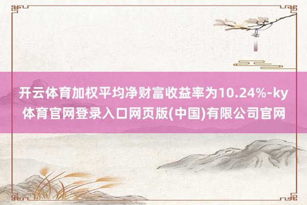 开云体育加权平均净财富收益率为10.24%-ky体育官网登录入口网页版(中国)有限公司官网