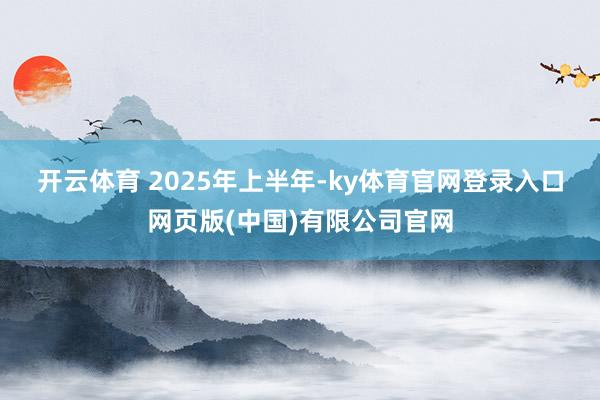开云体育 　　2025年上半年-ky体育官网登录入口网页版(中国)有限公司官网