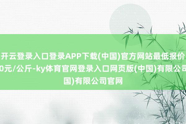 开云登录入口登录APP下载(中国)官方网站最低报价12.00元/公斤-ky体育官网登录入口网页版(中国)有限公司官网