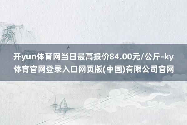 开yun体育网当日最高报价84.00元/公斤-ky体育官网登录入口网页版(中国)有限公司官网