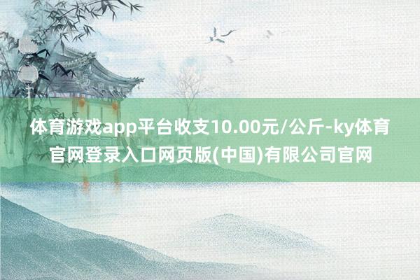 体育游戏app平台收支10.00元/公斤-ky体育官网登录入口网页版(中国)有限公司官网