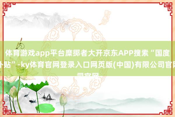 体育游戏app平台糜掷者大开京东APP搜索“国度补贴”-ky体育官网登录入口网页版(中国)有限公司官网