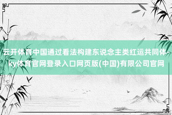 云开体育中国通过看法构建东说念主类红运共同体-ky体育官网登录入口网页版(中国)有限公司官网