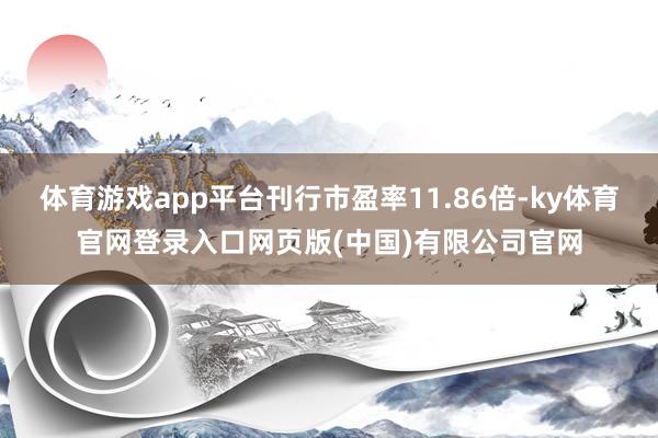 体育游戏app平台刊行市盈率11.86倍-ky体育官网登录入口网页版(中国)有限公司官网