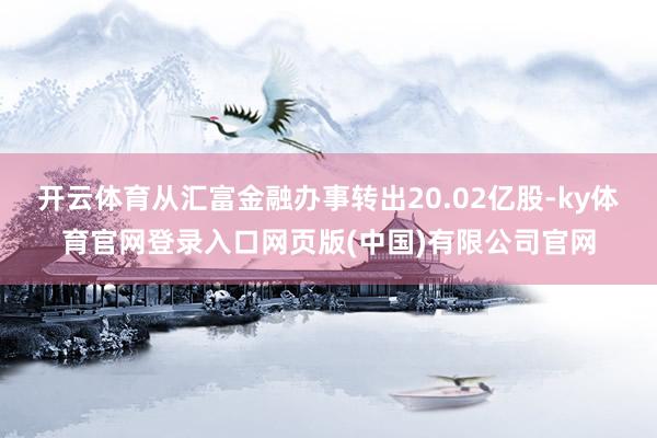 开云体育从汇富金融办事转出20.02亿股-ky体育官网登录入口网页版(中国)有限公司官网