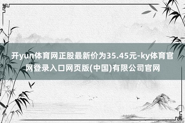 开yun体育网正股最新价为35.45元-ky体育官网登录入口网页版(中国)有限公司官网