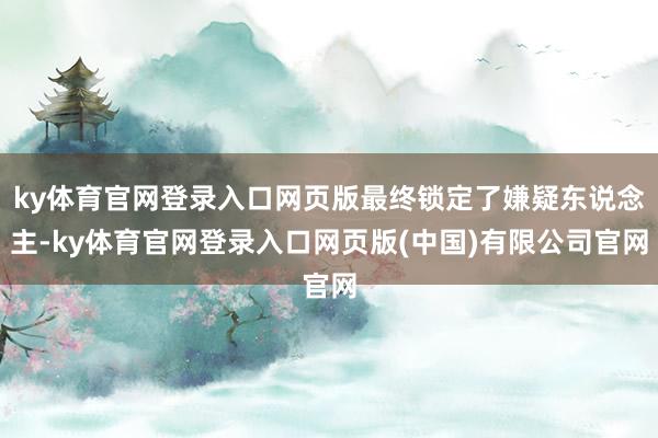 ky体育官网登录入口网页版最终锁定了嫌疑东说念主-ky体育官网登录入口网页版(中国)有限公司官网