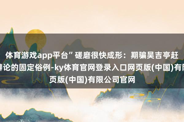 体育游戏app平台”磋磨很快成形:期骗吴吉亭赶集与奸细辩论的固定俗例-ky体育官网登录入口网页版(中国)有限公司官网