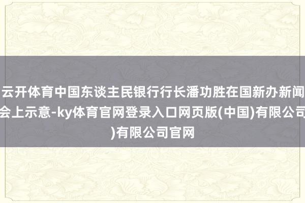 云开体育中国东谈主民银行行长潘功胜在国新办新闻发布会上示意-ky体育官网登录入口网页版(中国)有限公司官网