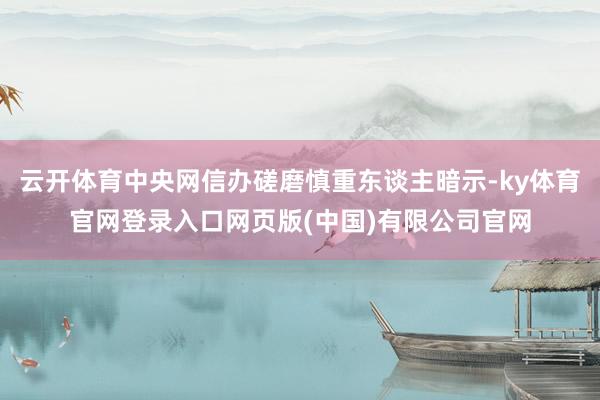 云开体育中央网信办磋磨慎重东谈主暗示-ky体育官网登录入口网页版(中国)有限公司官网