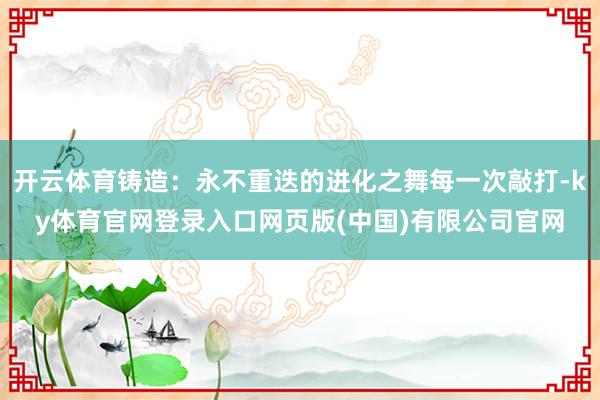 开云体育铸造：永不重迭的进化之舞每一次敲打-ky体育官网登录入口网页版(中国)有限公司官网