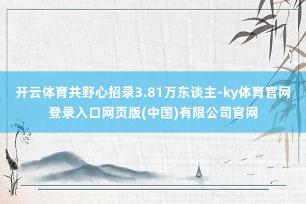 开云体育共野心招录3.81万东谈主-ky体育官网登录入口网页版(中国)有限公司官网