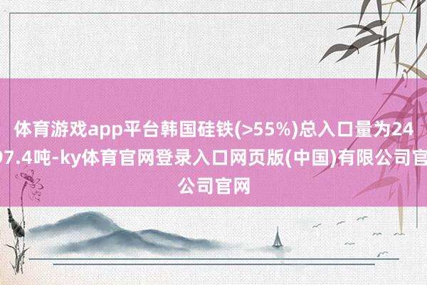 体育游戏app平台韩国硅铁(>55%)总入口量为24197.4吨-ky体育官网登录入口网页版(中国)有限公司官网