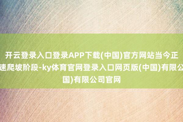 开云登录入口登录APP下载(中国)官方网站当今正处于快速爬坡阶段-ky体育官网登录入口网页版(中国)有限公司官网