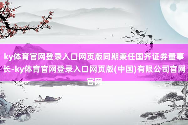 ky体育官网登录入口网页版同期兼任国齐证券董事长-ky体育官网登录入口网页版(中国)有限公司官网